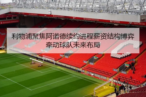 利物浦聚焦阿诺德续约进程薪资结构博弈牵动球队未来布局