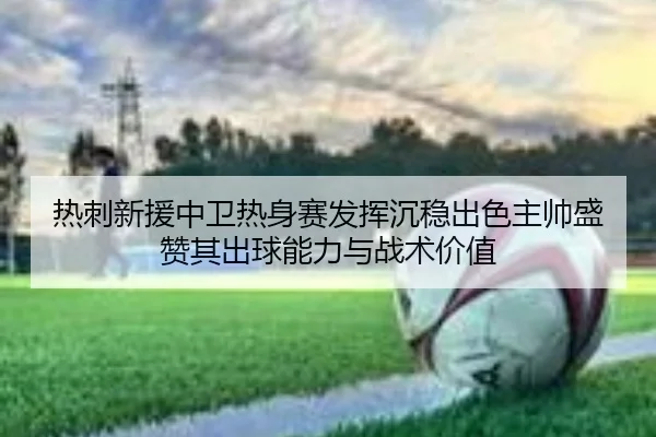 热刺新援中卫热身赛发挥沉稳出色主帅盛赞其出球能力与战术价值