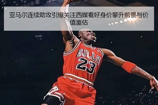 亚马尔连续助攻引爆关注西媒看好身价攀升前景与价值重估