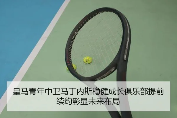 皇马青年中卫马丁内斯稳健成长俱乐部提前续约彰显未来布局